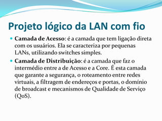 Projeto lógico da LAN com fio
 Camada de Acesso: é a camada que tem ligação direta
com os usuários. Ela se caracteriza por pequenas
LANs, utilizando switches simples.
 Camada de Distribuição: é a camada que faz o
intermédio entre a de Acesso e a Core. É esta camada
que garante a segurança, o roteamento entre redes
virtuais, a filtragem de endereços e portas, o domínio
de broadcast e mecanismos de Qualidade de Serviço
(QoS).
 