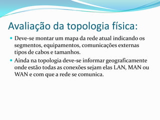 Avaliação da topologia física:
 Deve-se montar um mapa da rede atual indicando os
segmentos, equipamentos, comunicações externas
tipos de cabos e tamanhos.
 Ainda na topologia deve-se informar geograficamente
onde estão todas as conexões sejam elas LAN, MAN ou
WAN e com que a rede se comunica.
 