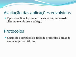 Avaliação das aplicações envolvidas
 Tipos de aplicação, número de usuários, número de
clientes e servidores e tráfego.
Protocolos
 Quais são os protocolos, tipos de protocolos e áreas da
empresa que os utilizam
 