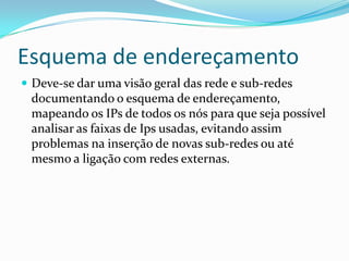 Esquema de endereçamento
 Deve-se dar uma visão geral das rede e sub-redes
documentando o esquema de endereçamento,
mapeando os IPs de todos os nós para que seja possível
analisar as faixas de Ips usadas, evitando assim
problemas na inserção de novas sub-redes ou até
mesmo a ligação com redes externas.
 