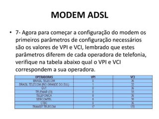 MODEM ADSL
• 7- Agora para começar a configuração do modem os
primeiros parâmetros de configuração necessários
são os valores de VPI e VCI, lembrado que estes
parâmetros diferem de cada operadora de telefonia,
verifique na tabela abaixo qual o VPI e VCI
correspondem a sua operadora.
 