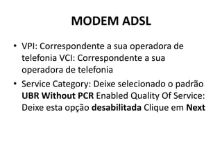 MODEM ADSL
• VPI: Correspondente a sua operadora de
telefonia VCI: Correspondente a sua
operadora de telefonia
• Service Category: Deixe selecionado o padrão
UBR Without PCR Enabled Quality Of Service:
Deixe esta opção desabilitada Clique em Next
 