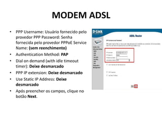 MODEM ADSL
• PPP Username: Usuário fornecido pelo
provedor PPP Password: Senha
fornecida pelo provedor PPPoE Service
Name: (sem reenchimento)
• Authentication Method: PAP
• Dial on demand (with idle timeout
timer): Deixe desmarcado
• PPP IP extension: Deixe desmarcado
• Use Static IP Address: Deixe
desmarcado
• Após preencher os campos, clique no
botão Next.
 