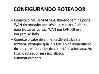 CONFIGURANDO ROTEADOR
– Conecte o MODEM ADSL/Cable-Modem na porta
WAN do roteador através de um cabo. Cuidado
para trocar as portas, WAN por LAN. Olhe a
imagem ao lado.
– Conecte o cabo de alimentação elétrica na
tomada. Verifique qual é a tensão de alimentação
do seu roteador antes de conectá-lo a tomada. Ao
ligar, o roteador será inicializado
automaticamente.
 