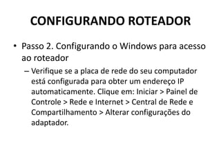 CONFIGURANDO ROTEADOR
• Passo 2. Configurando o Windows para acesso
ao roteador
– Verifique se a placa de rede do seu computador
está configurada para obter um endereço IP
automaticamente. Clique em: Iniciar > Painel de
Controle > Rede e Internet > Central de Rede e
Compartilhamento > Alterar configurações do
adaptador.
 