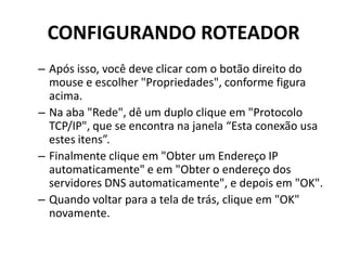 CONFIGURANDO ROTEADOR
– Após isso, você deve clicar com o botão direito do
mouse e escolher "Propriedades", conforme figura
acima.
– Na aba "Rede", dê um duplo clique em "Protocolo
TCP/IP", que se encontra na janela “Esta conexão usa
estes itens”.
– Finalmente clique em "Obter um Endereço IP
automaticamente" e em "Obter o endereço dos
servidores DNS automaticamente", e depois em "OK".
– Quando voltar para a tela de trás, clique em "OK"
novamente.
 