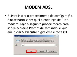 MODEM ADSL
• 2- Para iniciar o procedimento de configuração
é necessário saber qual o endereço de IP do
modem. Faça o seguinte procedimento para
saber, acesse o Prompt de comando: clique
em Iniciar > Executar digite cmd e tecle OK
 