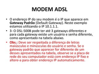 MODEM ADSL
• O endereço IP do seu modem é o IP que aparece em
Gateway Padrão (Default Gateway). Neste exemplo
estamos utilizando o IP 10.1.1.1.
• 3- O DSL-500B pode ter até 3 gateways diferentes e
para cada gateway existe um usuário e senha diferente,
como apresentado na tabela abaixo.
• Obs.: Deve ser respeitada a diferença de letras
maiúsculas e minúsculas do usuário e senha. Se o
gateway padrão que aparecer for diferente de um
desses apresentados na tabela, observe se a placa de
rede do seu computador está com endereço IP fixo e
altere-a para obter endereço IP automaticamente.
 