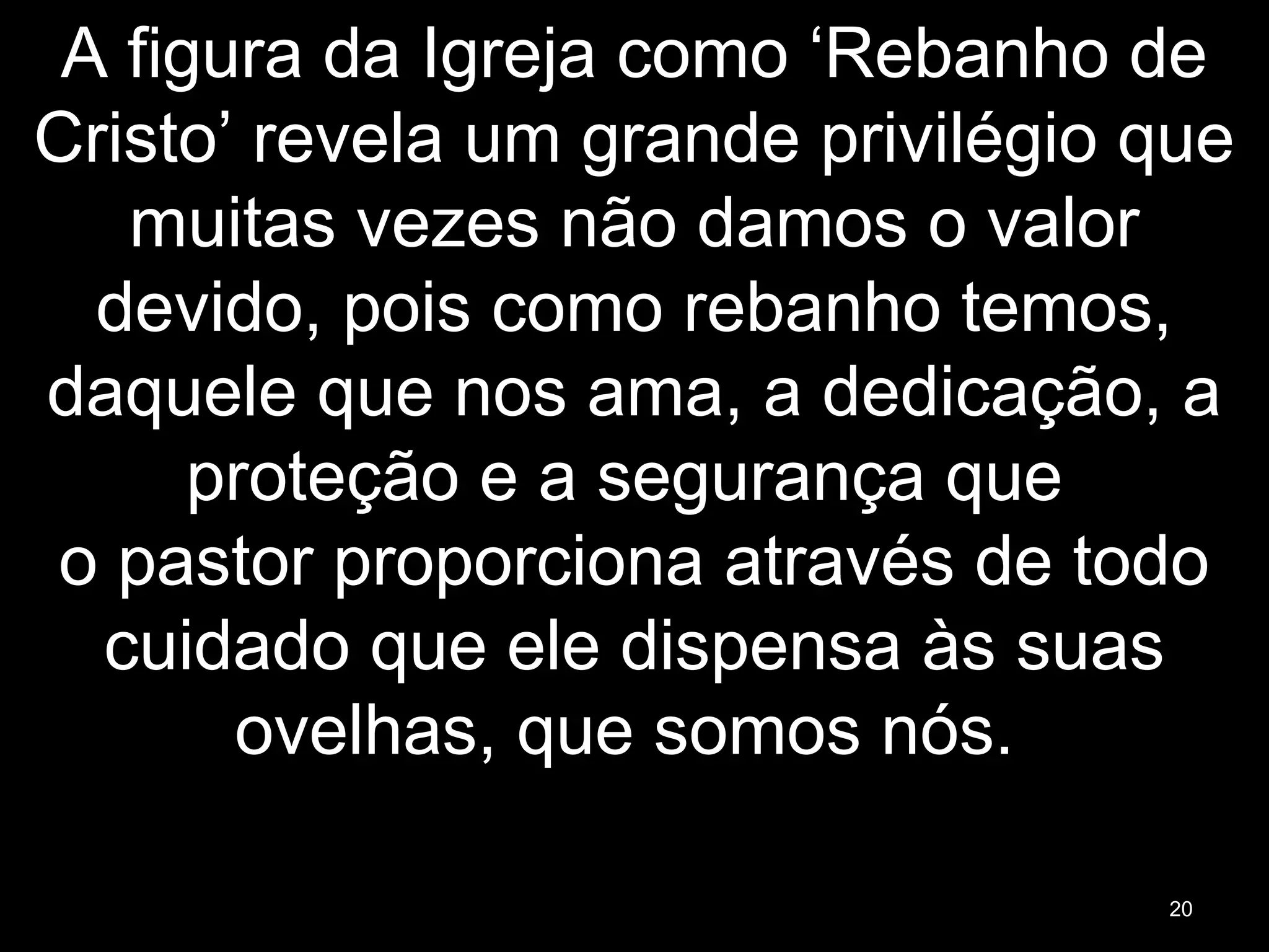 A figura da Igreja como ‘Rebanho de
Cristo’ revela um grande privilégio que
muitas vezes não damos o valor
devido, pois como rebanho temos,
daquele que nos ama, a dedicação, a
proteção e a segurança que
o pastor proporciona através de todo
cuidado que ele dispensa às suas
ovelhas, que somos nós.
20
 