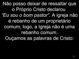 Não posso deixar de ressaltar que
o Próprio Cristo declarou
“Eu sou o bom pastor”. A igreja não
é rebanho de um proprietário
comum, logo, a Igreja não é uma
rebanho comum.
Ouçamos as palavras de Cristo:
10
 
