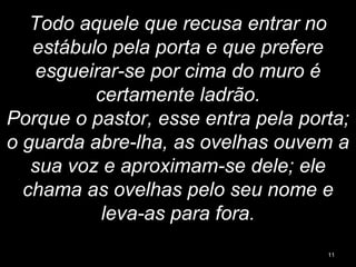 Todo aquele que recusa entrar no
estábulo pela porta e que prefere
esgueirar-se por cima do muro é
certamente ladrão.
Porque o pastor, esse entra pela porta;
o guarda abre-lha, as ovelhas ouvem a
sua voz e aproximam-se dele; ele
chama as ovelhas pelo seu nome e
leva-as para fora.
11
 