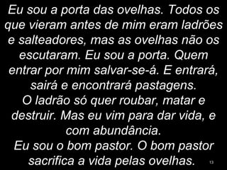 Eu sou a porta das ovelhas. Todos os
que vieram antes de mim eram ladrões
e salteadores, mas as ovelhas não os
escutaram. Eu sou a porta. Quem
entrar por mim salvar-se-á. E entrará,
sairá e encontrará pastagens.
O ladrão só quer roubar, matar e
destruir. Mas eu vim para dar vida, e
com abundância.
Eu sou o bom pastor. O bom pastor
sacrifica a vida pelas ovelhas. 13
 