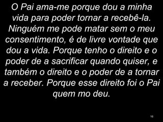 O Pai ama-me porque dou a minha
vida para poder tornar a recebê-la.
Ninguém me pode matar sem o meu
consentimento, é de livre vontade que
dou a vida. Porque tenho o direito e o
poder de a sacrificar quando quiser, e
também o direito e o poder de a tornar
a receber. Porque esse direito foi o Pai
quem mo deu.
16
 