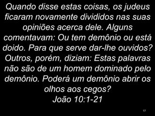Quando disse estas coisas, os judeus
ficaram novamente divididos nas suas
opiniões acerca dele. Alguns
comentavam: Ou tem demônio ou está
doido. Para que serve dar-lhe ouvidos?
Outros, porém, diziam: Estas palavras
não são de um homem dominado pelo
demônio. Poderá um demônio abrir os
olhos aos cegos?
João 10:1-21
17
 