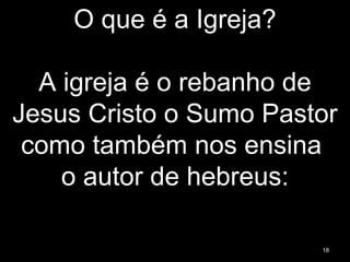 O que é a Igreja?
A igreja é o rebanho de
Jesus Cristo o Sumo Pastor
como também nos ensina
o autor de hebreus:
18
 
