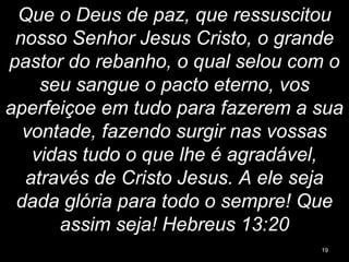 Que o Deus de paz, que ressuscitou
nosso Senhor Jesus Cristo, o grande
pastor do rebanho, o qual selou com o
seu sangue o pacto eterno, vos
aperfeiçoe em tudo para fazerem a sua
vontade, fazendo surgir nas vossas
vidas tudo o que lhe é agradável,
através de Cristo Jesus. A ele seja
dada glória para todo o sempre! Que
assim seja! Hebreus 13:20
19
 