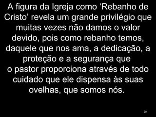 A figura da Igreja como ‘Rebanho de
Cristo’ revela um grande privilégio que
muitas vezes não damos o valor
devido, pois como rebanho temos,
daquele que nos ama, a dedicação, a
proteção e a segurança que
o pastor proporciona através de todo
cuidado que ele dispensa às suas
ovelhas, que somos nós.
20
 