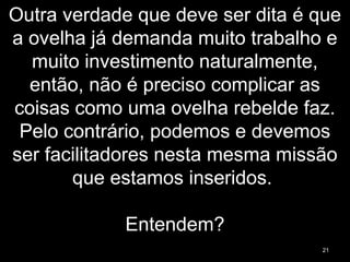 Outra verdade que deve ser dita é que
a ovelha já demanda muito trabalho e
muito investimento naturalmente,
então, não é preciso complicar as
coisas como uma ovelha rebelde faz.
Pelo contrário, podemos e devemos
ser facilitadores nesta mesma missão
que estamos inseridos.
Entendem?
21
 