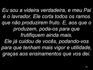 Eu sou a videira verdadeira, e meu Pai
é o lavrador. Ele corta todos os ramos
que não produzirem fruto. E, aos que o
produzem, poda-os para que
frutifiquem ainda mais.
Ele já cuidou de vocês, podando-vos
para que tenham mais vigor e utilidade,
graças aos ensinamentos que vos dei.
26
 