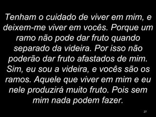 Tenham o cuidado de viver em mim, e
deixem-me viver em vocês. Porque um
ramo não pode dar fruto quando
separado da videira. Por isso não
poderão dar fruto afastados de mim.
Sim, eu sou a videira, e vocês são os
ramos. Aquele que viver em mim e eu
nele produzirá muito fruto. Pois sem
mim nada podem fazer.
27
 