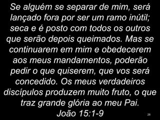 Se alguém se separar de mim, será
lançado fora por ser um ramo inútil;
seca e é posto com todos os outros
que serão depois queimados. Mas se
continuarem em mim e obedecerem
aos meus mandamentos, poderão
pedir o que quiserem, que vos será
concedido. Os meus verdadeiros
discípulos produzem muito fruto, o que
traz grande glória ao meu Pai.
João 15:1-9 28
 