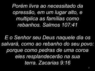 Porém livra ao necessitado da
opressão, em um lugar alto, e
multiplica as famílias como
rebanhos. Salmos 107:41
E o Senhor seu Deus naquele dia os
salvará, como ao rebanho do seu povo:
porque como pedras de uma coroa
eles resplandecerão na sua
terra. Zacarias 9:16
3
 