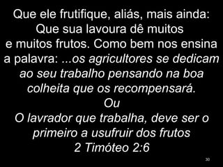 Que ele frutifique, aliás, mais ainda:
Que sua lavoura dê muitos
e muitos frutos. Como bem nos ensina
a palavra: ...os agricultores se dedicam
ao seu trabalho pensando na boa
colheita que os recompensará.
Ou
O lavrador que trabalha, deve ser o
primeiro a usufruir dos frutos
2 Timóteo 2:6
30
 