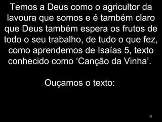 Temos a Deus como o agricultor da
lavoura que somos e é também claro
que Deus também espera os frutos de
todo o seu trabalho, de tudo o que fez,
como aprendemos de Isaías 5, texto
conhecido como ‘Canção da Vinha’.
Ouçamos o texto:
31
 