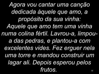 Agora vou cantar uma canção
dedicada àquele que amo, a
propósito da sua vinha:
Aquele que amo tem uma vinha
numa colina fértil. Lavrou-a, limpou-
a das pedras, e plantou-a com
excelentes vides. Fez erguer nela
uma torre e mandou construir um
lagar ali. Depois esperou pelos
frutos. 32
 