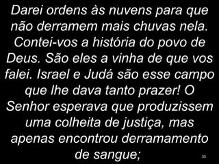 Darei ordens às nuvens para que
não derramem mais chuvas nela.
Contei-vos a história do povo de
Deus. São eles a vinha de que vos
falei. Israel e Judá são esse campo
que lhe dava tanto prazer! O
Senhor esperava que produzissem
uma colheita de justiça, mas
apenas encontrou derramamento
de sangue; 35
 