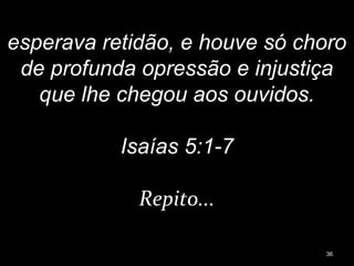 esperava retidão, e houve só choro
de profunda opressão e injustiça
que lhe chegou aos ouvidos.
Isaías 5:1-7
Repito...
36
 