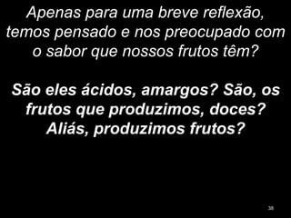 Apenas para uma breve reflexão,
temos pensado e nos preocupado com
o sabor que nossos frutos têm?
São eles ácidos, amargos? São, os
frutos que produzimos, doces?
Aliás, produzimos frutos?
38
 