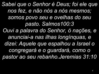Sabei que o Senhor é Deus; foi ele que
nos fez, e não nós a nós mesmos;
somos povo seu e ovelhas do seu
pasto. Salmos100:3
Ouvi a palavra do Senhor, ó nações, e
anunciai-a nas ilhas longínquas, e
dizei: Aquele que espalhou a Israel o
congregará e o guardará, como o
pastor ao seu rebanho.Jeremias 31:10
4
 