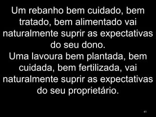 Um rebanho bem cuidado, bem
tratado, bem alimentado vai
naturalmente suprir as expectativas
do seu dono.
Uma lavoura bem plantada, bem
cuidada, bem fertilizada, vai
naturalmente suprir as expectativas
do seu proprietário.
41
 