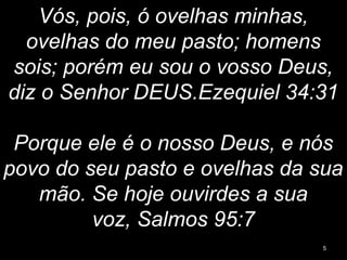Vós, pois, ó ovelhas minhas,
ovelhas do meu pasto; homens
sois; porém eu sou o vosso Deus,
diz o Senhor DEUS.Ezequiel 34:31
Porque ele é o nosso Deus, e nós
povo do seu pasto e ovelhas da sua
mão. Se hoje ouvirdes a sua
voz, Salmos 95:7
5
 
