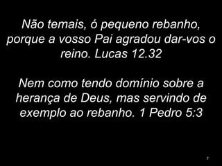 Não temais, ó pequeno rebanho,
porque a vosso Pai agradou dar-vos o
reino. Lucas 12.32
Nem como tendo domínio sobre a
herança de Deus, mas servindo de
exemplo ao rebanho. 1 Pedro 5:3
7
 