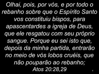 Olhai, pois, por vós, e por todo o
rebanho sobre que o Espírito Santo
vos constituiu bispos, para
apascentardes a igreja de Deus,
que ele resgatou com seu próprio
sangue. Porque eu sei isto que,
depois da minha partida, entrarão
no meio de vós lobos cruéis, que
não pouparão ao rebanho;
Atos 20:28,29 9
 