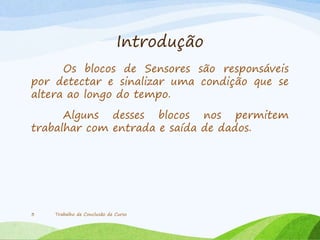 Introdução
Os blocos de Sensores são responsáveis
por detectar e sinalizar uma condição que se
altera ao longo do tempo.
Alguns desses blocos nos permitem
trabalhar com entrada e saída de dados.
Trabalho de Conclusão de Curso3
 