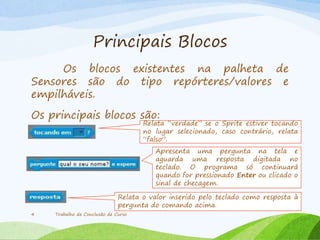 Principais Blocos
Os blocos existentes na palheta de
Sensores são do tipo repórteres/valores e
empilháveis.
Os principais blocos são:
Trabalho de Conclusão de Curso4
Relata “verdade” se o Sprite estiver tocando
no lugar selecionado, caso contrário, relata
“falso”.
Apresenta uma pergunta na tela e
aguarda uma resposta digitada no
teclado. O programa só continuará
quando for pressionado Enter ou clicado o
sinal de checagem.
Relata o valor inserido pelo teclado como resposta à
pergunta do comando acima.
 