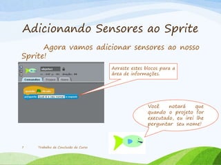Adicionando Sensores ao Sprite
Agora vamos adicionar sensores ao nosso
Sprite!
Trabalho de Conclusão de Curso7
Arraste estes blocos para a
área de informações.
Você notará que
quando o projeto for
executado, eu irei lhe
perguntar seu nome!
 