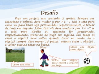 Desafio
Faça um projeto que contenha 2 sprites. Sempre que
executado o objeto1 deve mudar y por 7 e -7 caso a seta para
cima ou para baixo seja pressionada, respectivamente, e trocar
de traje em seguida. Além disso ele deve mudar x por 7 e -7 se
a seta para direita ou esquerda for pressionada,
respectivamente, trocando de traje em seguida. Em todos os
casos o objeto1 deve voltar quando tocar na borda. Já o
objeto2 sempre deve mover 10 passos quando tocar o objeto1,
e voltar quando tocar na borda.
Trabalho de Conclusão de Curso
9
Dicas Utilize este Objeto,
como objeto2.
Utilize este Palco.
Utilize este Objeto,
como objeto1 e importe
seu traje.
 