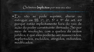 Os limites Implícitos por sua vez são:
 Ex.: não se pode suprimir, alterar ou
extinguir os §§ 1º, 2º, 3º e 4º do art. 60
porque estão implicitamente fora do raio de
ação do poder constituinte derivado. Só por
meio de revolução, com a quebra da ordem
jurídica, é que eles poderão ser massacrados,
suplantados, excluídos, atingidos, reduzidos,
modificados.
 