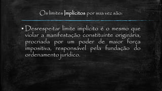 Os limites Implícitos por sua vez são:
 Desrespeitar limite implícito é o mesmo que
violar a manifestação constituinte originária,
procriada por um poder de maior força
impositiva, responsável pela fundação do
ordenamento jurídico.
 