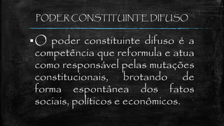 PODER CONSTITUINTE DIFUSO
O poder constituinte difuso é a
competência que reformula e atua
como responsável pelas mutações
constitucionais, brotando de
forma espontânea dos fatos
sociais, políticos e econômicos.
 