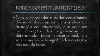 PODER CONSTITUINTE DIFUSO
 Para compreender o poder constituinte
difuso, é devemos ter clara a ideia de
“mutação constitucional”, que consiste
na alteração dos significados de
determinado texto constitucional, ou
seja, a mudança de significados do texto,
mas não do texto.
 