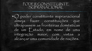 PODER CONSTITUINTE
SUPRANACIONAL
 O poder constituinte supranacional
almeja fazer constituições que
ultrapassem as fronteiras domésticas
de um Estado, em nome de uma
integração maior, com vistas a
alcançar uma comunidade de nações.
 