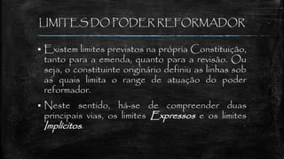 LIMITES DO PODER REFORMADOR
 Existem limites previstos na própria Constituição,
tanto para a emenda, quanto para a revisão. Ou
seja, o constituinte originário definiu as linhas sob
as quais limita o range de atuação do poder
reformador.
 Neste sentido, há-se de compreender duas
principais vias, os limites Expressos e os limites
Implícitos.
 