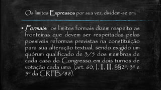 Os limites Expressos por sua vez, dividem-se em:
 Formais: os limites formais dizem respeito as
fronteiras que devem ser respeitadas pelas
possíveis reformas previstas na constituição
para sua alteração textual, sendo exigido um
quórum qualificado de 3/5 dos membros de
cada casa do Congresso em dois turnos de
votação cada uma (art. 60, I, II, III, §§2º, 3º e
5º da CRFB/88).
 