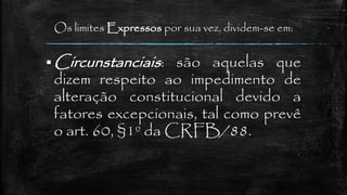 Os limites Expressos por sua vez, dividem-se em:
 Circunstanciais: são aquelas que
dizem respeito ao impedimento de
alteração constitucional devido a
fatores excepcionais, tal como prevê
o art. 60, §1º da CRFB/88.
 