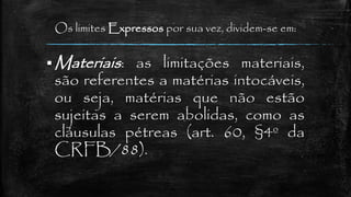 Os limites Expressos por sua vez, dividem-se em:
 Materiais: as limitações materiais,
são referentes a matérias intocáveis,
ou seja, matérias que não estão
sujeitas a serem abolidas, como as
cláusulas pétreas (art. 60, §4º da
CRFB/88).
 